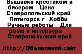 Вышивка крестиком и бисером › Цена ­ 600 - Ставропольский край, Пятигорск г. Хобби. Ручные работы » Для дома и интерьера   . Ставропольский край